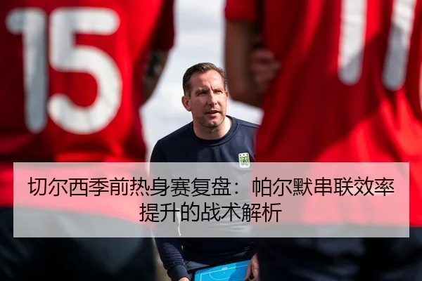 切尔西季前热身赛复盘：帕尔默串联效率提升的战术解析