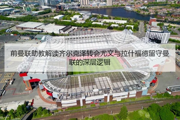 前曼联助教解读齐尔克泽转会尤文与拉什福德留守曼联的深层逻辑 | KAIYUN