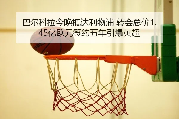 巴尔科拉今晚抵达利物浦 转会总价1.45亿欧元签约五年引爆英超（KAIYUN）