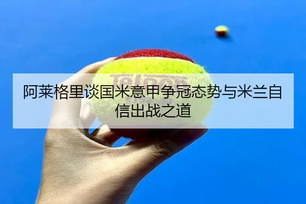 阿莱格里谈国米意甲争冠态势与米兰自信出战之道（KAIYUN）